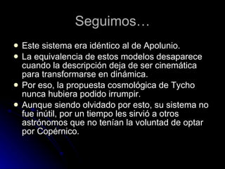 Seguimos… Este sistema era idéntico al de Apolunio. La equivalencia de estos modelos desaparece cuando la descripción deja de ser cinemática para transformarse en dinámica. Por eso, la propuesta cosmológica de Tycho nunca hubiera podido irrumpir. Aunque siendo olvidado por esto, su sistema no fue inútil, por un tiempo les sirvió a otros astrónomos que no tenían la voluntad de optar por Copérnico. 