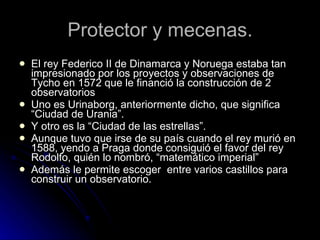 Protector y mecenas. El rey Federico II de Dinamarca y Noruega estaba tan impresionado por los proyectos y observaciones de Tycho en 1572 que le financió la construcción de 2 observatorios Uno es Urinaborg, anteriormente dicho, que significa “Ciudad de Urania”. Y otro es la “Ciudad de las estrellas”. Aunque tuvo que irse de su país cuando el rey murió en 1588, yendo a Praga donde consiguió el favor del rey Rodolfo, quién lo nombró, “matemático imperial” Además le permite escoger  entre varios castillos para construir un observatorio.  