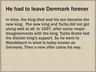 He had to leave Denmark forever
In time, the king died and his son became the
new king. The new king and Tycho did not get
along well at all. In 1597, after some major
disagreements with the king, Tycho Brahe lost
the Danish king's support. So he went to
Wandsbech in what is today known as
Germany. Then a new offer came his way.
 