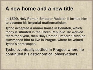 A new home and a new title
In 1599, Holy Roman Emperor Rudolph II invited him
to become his imperial mathematician.
Tycho accepted a manor house in Benatek, which
today is situated in the Czech Republic. He worked
there for a year, then Holy Roman Emperor Rudolph
summoned him to live in Prague, where he valued
Tycho’s horoscopes.
Tycho eventually settled in Prague, where he
continued his astronomical observations.
 