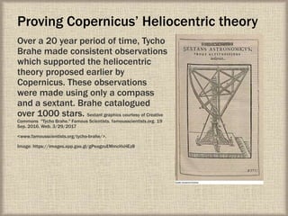 Proving Copernicus’ Heliocentric theory
Over a 20 year period of time, Tycho
Brahe made consistent observations
which supported the heliocentric
theory proposed earlier by
Copernicus. These observations
were made using only a compass
and a sextant. Brahe catalogued
over 1000 stars. Sextant graphics courtesy of Creative
Commons "Tycho Brahe." Famous Scientists. famousscientists.org. 19
Sep. 2016. Web. 3/29/2017
<www.famousscientists.org/tycho-brahe/>.
Image: https://images.app.goo.gl/gPeagzuEMmcHxHEz8
 