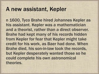 A new assistant, Kepler
n 1600, Tyco Brahe hired Johannes Kepler as
his assistant. Kepler was a mathematician
and a theorist, rather than a direct observer.
Brahe had kept many of his records hidden
from Kepler for fear that Kepler might take
credit for his work, as Baer had done. When
Brahe died, his son-in-law took the records,
but Kepler desperately wanted those so he
could complete his own astronomical
theories.
 