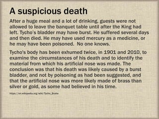 A suspicious death
After a huge meal and a lot of drinking, guests were not
allowed to leave the banquet table until after the King had
left. Tycho’s bladder may have burst. He suffered several days
and then died. He may have used mercury as a medicine, or
he may have been poisoned. No one knows.
Tycho's body has been exhumed twice, in 1901 and 2010, to
examine the circumstances of his death and to identify the
material from which his artificial nose was made. The
conclusion was that his death was likely caused by a burst
bladder, and not by poisoning as had been suggested, and
that the artificial nose was more likely made of brass than
silver or gold, as some had believed in his time.
https://en.wikipedia.org/wiki/Tycho_Brahe
 
