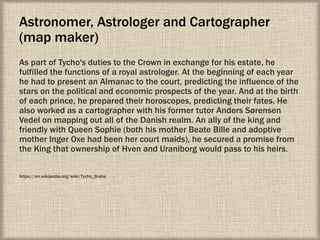 Astronomer, Astrologer and Cartographer
(map maker)
As part of Tycho's duties to the Crown in exchange for his estate, he
fulfilled the functions of a royal astrologer. At the beginning of each year
he had to present an Almanac to the court, predicting the influence of the
stars on the political and economic prospects of the year. And at the birth
of each prince, he prepared their horoscopes, predicting their fates. He
also worked as a cartographer with his former tutor Anders Sørensen
Vedel on mapping out all of the Danish realm. An ally of the king and
friendly with Queen Sophie (both his mother Beate Bille and adoptive
mother Inger Oxe had been her court maids), he secured a promise from
the King that ownership of Hven and Uraniborg would pass to his heirs.
https://en.wikipedia.org/wiki/Tycho_Brahe
 
