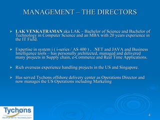 MANAGEMENT – THE DIRECTORS LAK VENKATRAMAN  aka LAK – Bachelor of Science and Bachelor of Technology in Computer Science and an MBA with 20 years experience in the IT Field. Expertise in system i ( i-series / AS 400 ) ,  .NET and JAVA and Business Intelligence tools – has personally architected, managed and delivered many projects in Supply chain, e-Commerce and Real Time Applications. Rich overseas experience handling projects in the US and Singapore. Has served Tychons offshore delivery center as Operations Director and now manages the US Operations including Marketing 