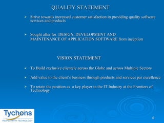 QUALITY STATEMENT  Strive towards increased customer satisfaction in providing quality software services and products Sought after for  DESIGN, DEVELOPMENT AND  MAINTENANCE OF APPLICATION SOFTWARE from inception VISION STATEMENT  To Build exclusive clientele across the Globe and across Multiple Sectors Add value to the client’s business through products and services par excellence To retain the position as  a key player in the IT Industry at the Frontiers of Technology 