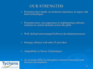 OUR STRENGTHS Promoters have hands–on technical experience on legacy and latest technologies Promoters have vast experience in implementing software solutions in various domains across the globe Well–defined and managed Software development process Strategic alliance with other IT providers Adaptability to Newer Technologies An overseas office to strengthen customer interaction and business development 