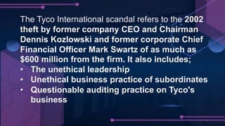 The Tyco International scandal refers to the 2002
theft by former company CEO and Chairman
Dennis Kozlowski and former corporate Chief
Financial Officer Mark Swartz of as much as
$600 million from the firm. It also includes;
• The unethical leadership
• Unethical business practice of subordinates
• Questionable auditing practice on Tyco's
business
 