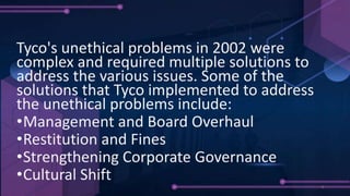 SOLUTIONS
Tyco's unethical problems in 2002 were
complex and required multiple solutions to
address the various issues. Some of the
solutions that Tyco implemented to address
the unethical problems include:
•Management and Board Overhaul
•Restitution and Fines
•Strengthening Corporate Governance
•Cultural Shift
 