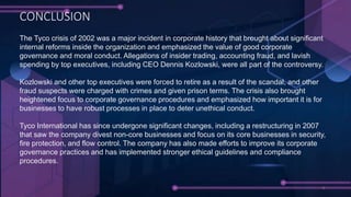 The Tyco crisis of 2002 was a major incident in corporate history that brought about significant
internal reforms inside the organization and emphasized the value of good corporate
governance and moral conduct. Allegations of insider trading, accounting fraud, and lavish
spending by top executives, including CEO Dennis Kozlowski, were all part of the controversy.
Kozlowski and other top executives were forced to retire as a result of the scandal, and other
fraud suspects were charged with crimes and given prison terms. The crisis also brought
heightened focus to corporate governance procedures and emphasized how important it is for
businesses to have robust processes in place to deter unethical conduct.
Tyco International has since undergone significant changes, including a restructuring in 2007
that saw the company divest non-core businesses and focus on its core businesses in security,
fire protection, and flow control. The company has also made efforts to improve its corporate
governance practices and has implemented stronger ethical guidelines and compliance
procedures.
CONCLUSION
 