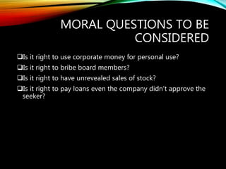 MORAL QUESTIONS TO BE
CONSIDERED
Is it right to use corporate money for personal use?
Is it right to bribe board members?
Is it right to have unrevealed sales of stock?
Is it right to pay loans even the company didn’t approve the
seeker?
 