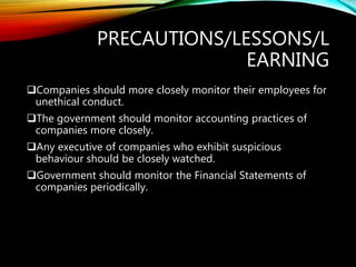 PRECAUTIONS/LESSONS/L
EARNING
Companies should more closely monitor their employees for
unethical conduct.
The government should monitor accounting practices of
companies more closely.
Any executive of companies who exhibit suspicious
behaviour should be closely watched.
Government should monitor the Financial Statements of
companies periodically.
 