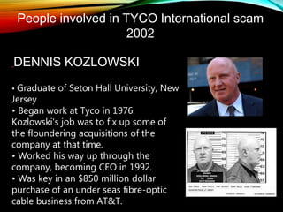 People involved in TYCO International scam
2002
DENNIS KOZLOWSKI
• Graduate of Seton Hall University, New
Jersey
• Began work at Tyco in 1976.
Kozlowski's job was to fix up some of
the floundering acquisitions of the
company at that time.
• Worked his way up through the
company, becoming CEO in 1992.
• Was key in an $850 million dollar
purchase of an under seas fibre-optic
cable business from AT&T.
 