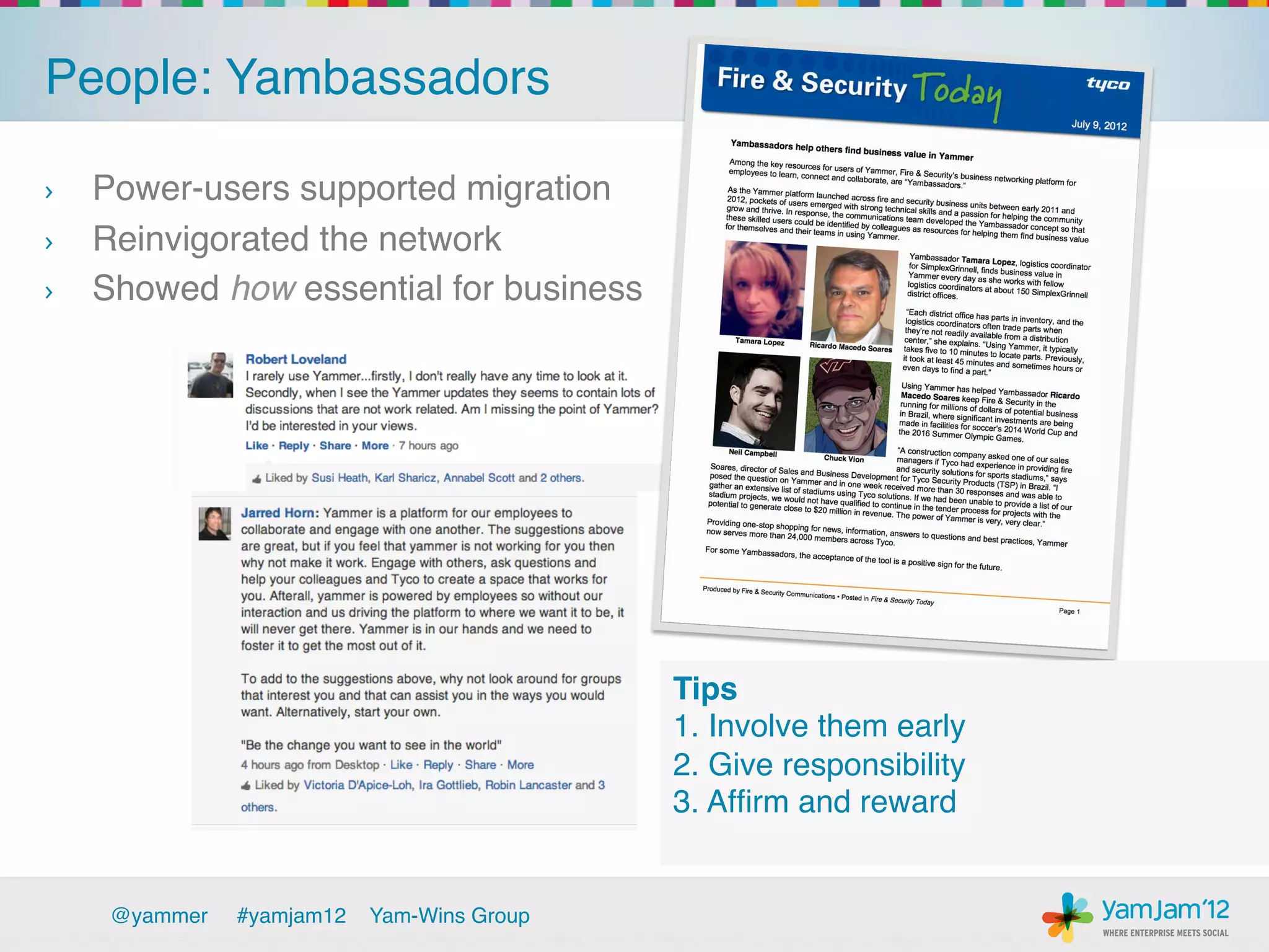 People: Yambassadors!

›  Power-users supported migration!
›  Reinvigorated the network !
›  Showed how essential for business!




                                              Tips!
                                              1. Involve them early!
                                              2. Give responsibility!
                                              3. Afﬁrm and reward!
                                              !

     @yammer   !#yamjam12   Yam-Wins Group!
 