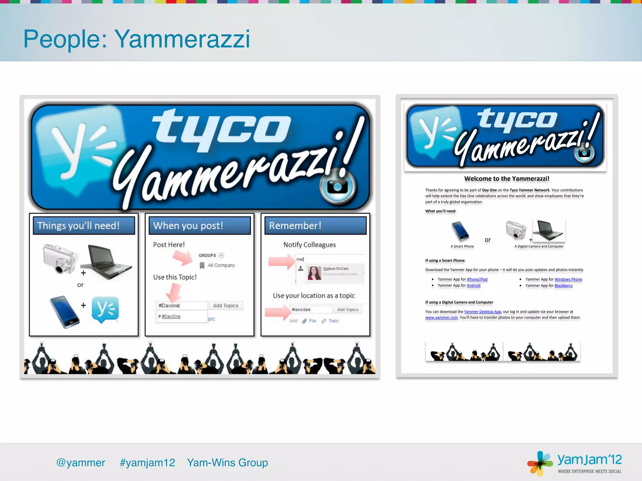 People: Yammerazzi!




                                                                     Welcome to the Yammerazzi!
                                           Thanks for agreeing to be part of Day One on the Tyco Yammer Network. Your contributions
                                           will  help  extend  the  Day  One  celebrations  across  the  world;  and  show  employees  that  they’re  
                                           part of a truly global organization.

                                           What  you’ll need:




                                                                                  or                            +
                                                           A Smart Phone                              A Digital Camera and Computer


                                           If using a Smart Phone:

                                           Download the Yammer App for your phone – it will let you post updates and photos instantly.

                                                  Yammer App for iPhone/iPad                                Yammer App for Windows Phone
                                                  Yammer App for Android                                    Yammer App for Blackberry



                                           If using a Digital Camera and Computer

                                           You can download the Yammer Desktop App, our log in and update via your browser at
                                           www.yammer.com.  You’ll  have  to  transfer  photos  to  your  computer  and  then  upload them.




  @yammer   !#yamjam12   Yam-Wins Group!
 