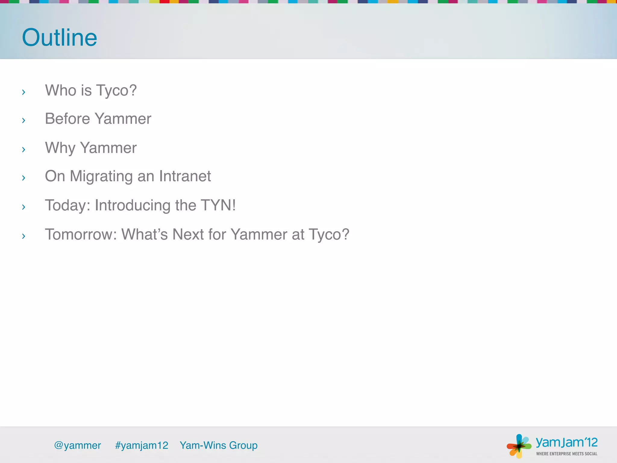 Outline!

›    Who is Tyco? !
›    Before Yammer!
›    Why Yammer!
›    On Migrating an Intranet !
›    Today: Introducing the TYN!!
›    Tomorrow: What’s Next for Yammer at Tyco?!




      @yammer   !#yamjam12   Yam-Wins Group!
 