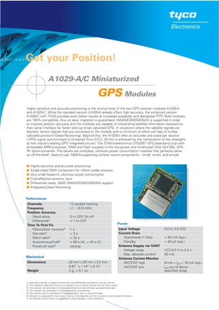 Get your Position!
A1029-A/C Miniaturized
GPS Modules
Highly sensitive and accurate positioning is the driving force of the two GPS receiver modules A1029-A
and A1029-C. While the standard version A1029-A already offers high accuracy, the enhanced version
A1029-C with TCXO provides even better results at increased availability and decreased TTFF. Both modules
are 100% compatible, thus an easy migration is guaranteed. WAAS/EGNOS/MSAS is supported in order
to improve position accuracy and the modules are capable of interpreting satellite information received on
their serial interface for faster start-up times (assisted GPS). In situations where the satellite signals are
blocked, sensor signals that are connected to the module with a minimum of effort will help to further
calculate positions (Dead Reckoning). Beyond this, the A1029’s offer an accurate one pulse per second
(1PPS) signal synchronized to Universal Time (UTC). All this is achieved by the combination of the strengths
of two industry leading GPS integrated circuits: The STMicroelectronics STA2051 GPS base-band chip with
embedded ARM processor, RAM and Flash coupled to the low-power and small-sized SiGe SE4100L GPS
RF down-converter. The results are complete, ultra-low power consumption modules that perfectly serve
as off-the-shelf, ready-to-use, NMEA-supporting surface mount components – small, smart, and simple.
W Highly sensitive and accurate positioning
W Single-sided SMD component for reflow solder process
W Very small footprint, ultra-low power consumption
W Cost-effective antenna input
W Differential ready, SBAS (WAAS/EGNOS/MSAS) support
W Integrated Dead Reckoning
Channels 12 parallel tracking
Frequency L1 - 1575 MHz
Position Accuracy
Stand alone 3 m CEP, SA off
Differential1 < 1 m CEP
Time To First Fix
Obscuration recovery2 1 s
Hot start3
< 3 s
Warm start4 < 32 s
Autonomous/Cold5
< 60 s (A), < 45 s (C)
Power-off start6 varying
Dimensions 22 mm x 28 mm x 3.2 mm
0.87” x 1.10” x 0.12”
Weight 2 g, < 0.1 oz
Input Voltage 3.0 to 3.6 VDC
Current Draw
Operational (1 fix/s) < 50 mA (typ.)
Standby < 30 µA (typ.)
Antenna Supply via VANT
Voltage range VCC-0.5 V to 5.2 V
Max. allowed current7 50 mA
Antenna Current Monitor
ANTSTAT high 9 mA < lant < 16 mA (typ.)
ANTSTAT low lant out of above
specified range
Mechanical
Performance
Power
1) Assumes a benign multipath environment and differential corrections once per second.
2) The receiver’s calibrated clock is not stopped, thus it knows precise time (to the µs level).
3) The receiver has estimates of time/date/position and valid almanac and ephemeris data.
4) The receiver has estimates of time/date/position and almanac.
5) The receiver has no estimate of time/date/position, and no recent almanac.
6) Receiver is powered-off, clock stops. Start-up time depends on time to power on and power-on location.
7) An external current limiter is suggested to avoid damage in fault conditions.
 