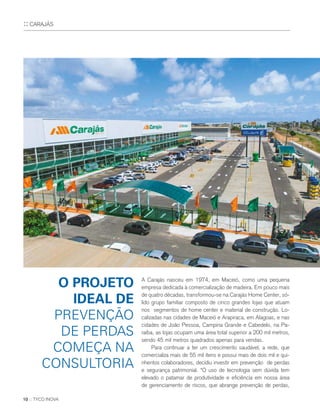 10 :: TYCO INOVA
A Carajás nasceu em 1974, em Maceió, como uma pequena
empresa dedicada à comercialização de madeira. Em pouco mais
de quatro décadas, transformou-se na Carajás Home Center, só-
lido grupo familiar composto de cinco grandes lojas que atuam
nos segmentos de home center e material de construção. Lo-
calizadas nas cidades de Maceió e Arapiraca, em Alagoas, e nas
cidades de João Pessoa, Campina Grande e Cabedelo, na Pa-
raíba, as lojas ocupam uma área total superior a 200 mil metros,
sendo 45 mil metros quadrados apenas para vendas.
Para continuar a ter um crescimento saudável, a rede, que
comercializa mais de 55 mil itens e possui mais de dois mil e qui-
nhentos colaboradores, decidiu investir em prevenção de perdas
e segurança patrimonial. “O uso de tecnologia sem dúvida tem
elevado o patamar de produtividade e eficiência em nossa área
de gerenciamento de riscos, que abrange prevenção de perdas,
O PROJETO
IDEAL DE
PREVENÇÃO
DE PERDAS
COMEÇA NA
CONSULTORIA
:: CARAJÁS
 