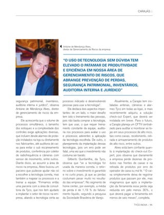 TYCO INOVA :: 11
CARAJÁS ::
“O USO DETECNOLOGIA SEM DÚVIDATEM
ELEVADO O PATAMAR DE PRODUTIVIDADE
E EFICIÊNCIA EM NOSSA ÁREA DE
GERENCIAMENTO DE RISCOS, QUE
ABRANGE PREVENÇÃO DE PERDAS,
SEGURANÇA PATRIMONIAL, INVENTÁRIOS,
AUDITORIA INTERNA E JURÍDICO”
segurança patrimonial, inventários,
auditoria interna e jurídico”, observa
Antoine de Mendonça Alves, diretor
de gerenciamento de riscos da em-
presa.
Ele acrescenta que o volume de
processos simultâneos, o tamanho
dos estoques e a complexidade dos
controles exige aplicações diversas,
que incluem desde alarmes de prote-
ção instalados na loja ou diretamente
nos fabricantes, até auditoria de cai-
xa para evitar o sub escaneamento
de produtos, conferência por coletor
de radiofrequência e câmeras com
sensor de movimento, entre outros.
Diante disso, ao assumir a área de
riscos na empresa, Alves buscou um
parceiro que pudesse ajudar não só
a escolher a tecnologia correta, mas
também a mapear os processos e a
treinar a equipe. “Firmamos então
uma parceria com a área de consul-
toria da Tyco, que nos tem ajudado
a implantar o setor de riscos na em-
presa, aliando a tecnologia certa ao
processo indicado e desenvolvendo
pessoas para usar a tecnologia”.
Ele destaca dois aspectos impor-
tantes: de um lado, o maior desafio
tem sido o treinamento das pessoas,
pois não basta comprar a tecnologia,
tem que usar, o que requer treina-
mento constante da equipe, audito-
ria nos processos para avaliar o uso
e processos aderentes à aplicação
da tecnologia escolhida. De outro, o
planejamento da implantação dessas
tecnologias, pois um erro pode ser
fatal, uma vez que o investimento não
costuma ser barato.
Gilberto Quintanilha, da Tyco,
observa que “se a tecnologia for
usada da maneira correta, o retor-
no sobre o investimento é garantido
e no curto prazo, já que as perdas
costumam pesar muito no resulta-
do das empresas”. No segmento de
home center, por exemplo, a média
de perda é de 1,19 % do fatura-
mento líquido, segundo a pesquisa
da Sociedade Brasileira de Varejo.
Atualmente, a Carajás tem ins-
taladas antenas, câmeras e alar-
mes Tyco em todas as lojas, e mais
recentemente adquiriu a solução
check-out Expert, que deverá ser
instalada em breve. Para o futuro,
a Carajás planeja um CFTV centrali-
zado para auditar e monitorar as lo-
jas em seus processos de alto risco,
tais como caixas, recebimento, reti-
rada e armazenamento de produtos
de alto risco, entre outros.
Alves está bem confiante quan-
to à implantação do check-out Ex-
pert, pois observa que diariamente
a empresa perde dezenas de pro-
dutos nas frentes de caixas e na
retirada de produtos por erro do
operador de caixa ou má fé. “ O cai-
xa simplesmente deixa de registrar
produtos que passam por ele, mas
imaginamos que após a implanta-
ção da ferramenta essa perda seja
reduzida em pelo menos 30%, o
que deverá pagar a ferramenta em
menos de seis meses”, completa.
Antoine de Mendonça Alves,
diretor de Gerenciamento de Riscos da empresa
 