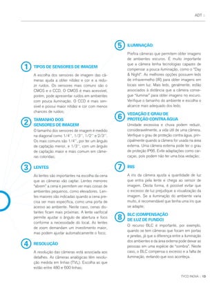 5 ILUMINAÇÃO:
Prefira câmeras que permitem obter imagens
de ambientes escuros. É muito importante
que a câmera tenha tecnologias capazes de
compensar a pouca iluminação, como o “Day
& Night”. As melhores opções possuem leds
de infravermelho (IR) para obter imagens em
locais sem luz. Mais leds, geralmente, estão
associados à distância que a câmera conse-
gue “iluminar” para obter imagens no escuro.
Verifique o tamanho do ambiente e escolha o
alcance mais adequado dos leds;
6
VEDAÇÃO E GRAU DE
PROTEÇÃO CONTRAÁGUA
Umidade excessiva e chuva podem reduzir,
consideravelmente, a vida útil de uma câmera.
Verifique o grau de proteção contra água, prin-
cipalmente quando a câmera for usada na área
externa. Uma câmera externa pode ter o grau
de proteção IP66. Evite adaptações como car-
caças, pois podem não ter uma boa vedação;
8
BLC (COMPENSAÇÃO
DE LUZ DE FUNDO)
O recurso BLC é importante, por exemplo,
quando se tem câmeras que focam em portas
e janelas, já que a diferença entre a iluminação
dos ambientes e da área externa pode deixar as
pessoas em uma espécie de “sombra”. Neste
caso, o BLC compensa o excesso e a falta de
iluminação, evitando que isso aconteça.
7 ÍRIS
A íris da câmera ajusta a quantidade de luz
que entra pela lente e chega ao sensor de
imagem. Desta forma, é possível evitar que
o excesso de luz prejudique a visualização da
imagem. Se a iluminação do ambiente varia
muito, é recomendável que tenha uma íris que
se adapte;
TYCO INOVA :: 13
ADT ::
1 TIPOS DE SENSORES DE IMAGEM
A escolha dos sensores de imagem das câ-
meras ajuda a obter nitidez e cor e a redu-
zir ruídos. Os sensores mais comuns são o
CMOS e o CCD. O CMOS é mais acessível,
porém, pode apresentar ruídos em ambientes
com pouca iluminação. O CCD é mais sen-
sível e possui maior nitidez e cor com menos
chances de ruídos;
2
TAMANHO DOS
SENSORES DE IMAGEM
O tamanho dos sensores de imagem é medido
na diagonal como 1/4’’, 1/3’’, 1/2’’ e 2/3’’.
Os mais comuns são 1/4’’, por ter um ângulo
de captação menor, e 1/3’’, com um ângulo
de captação maior e mais comum em câme-
ras coloridas;
4 RESOLUÇÃO
A resolução das câmeras está associada aos
detalhes. As câmeras analógicas têm resolu-
ção medida em linhas (TVL). Escolha as que
estão entre 480 e 600 linhas;
3 LENTES
As lentes são importantes na escolha da cena
que as câmeras vão captar. Lentes menores
“abrem” a cena e permitem ver mais coisas de
ambientes pequenos, como elevadores. Len-
tes maiores são indicadas quando a cena pre-
cisa ser mais específica, como uma porta de
acesso ao ambiente. Neste caso, cenas dis-
tantes ficam mais próximas. A lente varifocal
permite ajustar o ângulo de abertura e foco
conforme a necessidade do local. As lentes
de zoom demandam um investimento maior,
mas podem ajustar automaticamente o foco;
 