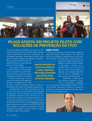 :: IPLACE
“O uso de melhores tecnologias e processos no con-
trole de perdas precisa ser percebido pelas empresas
como um investimento, e não como uma despesa”, afir-
ma Matheus Mundstock, diretor geral da iPlace, maior
parceira da Apple no Brasil, que adotará um projeto pi-
loto da solução de RFID da Tyco Inte-
grated Security em sua principal loja,
que fica em Porto Alegre.
Após realizar um plano de negó-
cios para verificar se o retorno espe-
rado será superior ao investimento -
além de mensurar os demais ganhos
operacionais envolvidos no processo
-, a iPlace constatou que o uso de
soluções de prevenção de perdas se-
ria positivo, principalmente em razão
de todos os cenários envolvidos, desde o aumento da
lucratividade até o ganho nas atividades operacionais.
A escolha pela Tyco foi fácil. “A parceria com a Tyco
vem de muitos anos, já que utilizamos outras soluções
de segurança, como as soluções de EAS (antenas) e
CE (cadeados eletrônicos). Após alinharmos um pro-
jeto de comum interesse e de maneira inédita em nos-
so segmento no Brasil, daremos início a um projeto na
principal loja da rede iPlace”, explica Mundstock. A pro-
posta está prevista como piloto e, posteriormente, será
feita a análise do cronograma de expansão e demais
investimentos envolvidos. O intuito é aplicar a solução
em todas as lojas iPlace do Brasil.
SOBRE A IPLACE
A iPlace é uma empresa do Grupo Herval, situado na
cidade Dois Irmãos, no Rio Grande do Sul. Após sete
anos de sua fundação, a iPlace tornou-se a maior par-
ceira da Apple na América Latina, onde atua em dois
programas de lojas: a Apple Premium
Reseller e a Apple Authorized Resel-
ler Monobrand. A primeira, com a
bandeira iPlace, se dá por meio de
lojas com maior mix de produtos. A
segunda, com a bandeira iPlace Mo-
bile, tem foco em mobilidade, com
lojas menores e mix direcionado.
Atualmente, a iPlace possui
três verticais de negócios: o Corpo-
rativo & Educacional, consolidado
como maior parceiro oficial da Apple no Brasil, E-Com-
merce e Varejo, onde possui 105 lojas e um projeto de
expansão em andamento para abertura de novas unida-
des em diversas regiões do país.
IPLACE APOSTA EM PROJETO PILOTO COM
SOLUÇÕES DE PREVENÇÃO DATYCO
MAIOR PARCEIRA DA
APPLE NA AMÉRICA
LATINA, EMPRESA
PRETENDE EXPANDIR
SOLUÇÕES PARA
OUTRAS UNIDADES
14 :: TYCO INOVA
 