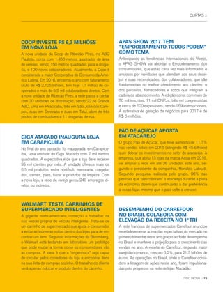 CURTAS ::
No final do ano passado, foi inaugurada, em Carapicu-
íba, uma unidade do Giga Atacado com 7 mil metros
quadrados. A expectativa é de que a loja deve receber
95 mil clientes por mês. A unidade oferece mais de
6,5 mil produtos, entre hortifruti, mercearia, congela-
dos, carnes, pães, bazar e produtos de limpeza. Com
a nova loja, a rede de varejo gerou 240 empregos di-
retos ou indiretos.
A gigante norte-americana começou a trabalhar na
sua versão própria de veículo inteligente. Trata-se de
um carrinho de supermercado que ajuda o consumidor
a evitar as inúmeras voltas dentro das lojas para de en-
contrar um item. Segundo informações da Bloomberg,
o Walmart está testando em laboratório um protótipo
que pode mudar a forma como os consumidores vão
às compras. A ideia é que a “engenhoca” seja capaz
de circular pelos corredores da loja e encontrar itens
na sua lista de compras sozinho. O trabalho do cliente
será apenas colocar o produto dentro do carrinho.
O grupo Pão de Açúcar, que teve aumento de 11,7%
nas vendas totais em 2016 (atingindo R$ 45 bilhões)
quer dobrar os investimentos no setor de atacarejo. A
empresa, que abriu 13 lojas da marca Assaí em 2016,
vai ampliar a rede em até 28 unidades este ano, se-
gundo o presidente da companhia, Ronaldo Labrudi.
Segundo pesquisa realizada pelo grupo, 96% das
pessoas que “descobriram” o atacarejo durante a piora
da economia dizem que continuarão a dar preferência
a essas lojas mesmo que o país volte a crescer.
A nova unidade da Coop de Ribeirão Pires, no ABC
Paulista, conta com 1.450 metros quadrados de área
de vendas, sendo 150 metros quadrados para a droga-
ria, e 100 novos colaboradores. Atualmente, a Coop é
considerada a maior Cooperativa de Consumo da Amé-
rica Latina. Em 2016, encerrou o ano com faturamento
bruto de R$ 2,125 bilhões, tem hoje 1,7 milhão de co-
operados e mais de 5,9 mil colaboradores diretos. Com
a nova unidade de Ribeirão Pires, a rede passa a contar
com 30 unidades de distribuição, sendo 22 no Grande
ABC, uma em Piracicaba, três em São José dos Cam-
pos, duas em Sorocaba e duas em Tatuí, além de três
postos de combustíveis e 11 drogarias de rua.
Antecipando as tendências internacionais do Varejo,
o APAS SHOW vai abordar o Empoderamento dos
consumidores, que estão cada vez mais informados e
ansiosos por novidades que atendam aos seus dese-
jos e suas necessidades; dos colaboradores, que são
fundamentais no melhor atendimento aos clientes; e
dos parceiros, fornecedores e todos que integram a
cadeia de abastecimento. A edição conta com mais de
70 mil inscritos, 11 mil CNPJs, três mil congressistas
e cerca de 600 expositores, sendo 169 internacionais.
A estimativa de geração de negócios para 2017 é de
R$ 6 milhões.
A rede francesa de supermercados Carrefour anunciou
receita levemente acima das expectativas do mercado no
primeiro trimestre deste ano graças ao forte desempenho
no Brasil e manteve a projeção para o crescimento das
vendas no ano. A receita do Carrefour, segundo maior
varejista do mundo, cresceu 6,2%, para 21,3 bilhões de
euros. As operações no Brasil, onde o Carrefour consi-
dera a listagem de ações neste ano, foram impulsiona-
das pelo progresso na rede de lojas Atacadão.
GIGA ATACADO INAUGURA LOJA
EM CARAPICUÍBA
WALMART TESTA CARRINHOS DE
SUPERMERCADO INTELIGENTES
PÃO DE AÇÚCAR APOSTA
EM ATACAREJO
COOP INVESTE R$ 6,3 MILHÕES
EM NOVA LOJA
APAS SHOW 2017 TEM
“EMPODERAMENTO.TODOS PODEM”
COMOTEMA
DESEMPENHO DO CARREFOUR
NO BRASIL COLABORA COM
ELEVAÇÃO DA RECEITA NO 1ºTRI
TYCO INOVA :: 15
 