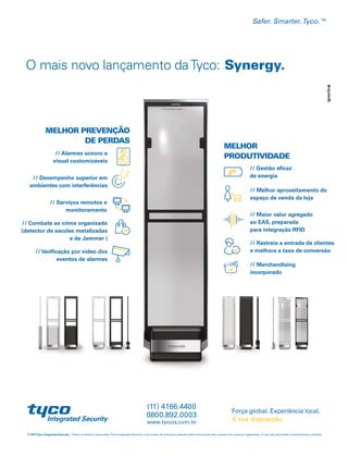 O mais novo lançamento daTyco: Synergy.
© 2017Tyco Integrated Security. Todos os direitos reservados.Tyco Integrated Security e os nomes de produtos listados neste documento são marcas e/ou marcas registradas. O uso não autorizado é estritamente proibido.
Força global. Experiência local.
À sua disposição.
Safer. Smarter.Tyco.™
www.tycois.com.br
0800.892.0003
(11) 4166.4400
MELHOR PREVENÇÃO
DE PERDAS
MELHOR
PRODUTIVIDADE
// Verificação por vídeo dos
eventos de alarmes
// Merchandising
incorporado
// Alarmes sonoro e
visual customizáveis
// Rastreia a entrada de clientes
e melhora a taxa de conversão
// Desempenho superior em
ambientes com interferências
// Gestão eficaz
de energia
// Serviços remotos e
monitoramento
// Melhor aproveitamento do
espaço de venda da loja
// Combate ao crime organizado
(detector de sacolas metalizadas
e de Jammer )
// Maior valor agregado
ao EAS, preparada
para integração RFID
 