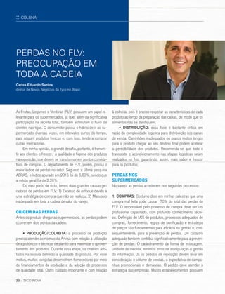 20 :: TYCO INOVA
PERDAS NO FLV:
PREOCUPAÇÃO EM
TODA A CADEIA
As Frutas, Legumes e Verduras (FLV) possuem um papel re-
levante para os supermercados, já que, além da significativa
participação na receita total, também estimulam o fluxo de
clientes nas lojas. O consumidor possui o hábito de ir ao su-
permercado diversas vezes, em intervalos curtos de tempo,
para adquirir produtos frescos e, com isso, tende a comprar
outras mercadorias.
Em minha opinião, o grande desafio, portanto, é transmi-
tir aos clientes o frescor, a qualidade e higiene dos produtos
na exposição, que devem se transformar em pontos convida-
tivos de compras. O departamento de FLV, porém, possui o
maior índice de perdas no setor. Segundo a última pesquisa
ABRAS, o índice apurado em 2015 foi de 6,80%, sendo que
a média geral foi de 2,26%.
Do meu ponto de vista, temos duas grandes causas ge-
radoras de perdas em FLV: 1) Excesso de estoque devido a
uma estratégia de compra que não se realizou; 2) Manuseio
inadequado em toda a cadeia de valor do varejo;
ORIGEM DAS PERDAS
Antes do produto chegar ao supermercado, as perdas podem
ocorrer em dois pontos da cadeia:
• PRODUÇÃO/COLHEITA: o processo de produção
precisa atender às normas da Anvisa com relação à utilização
de agrotóxicos e técnicas de plantio para maximizar o aprovei-
tamento dos produtos. Durante essa etapa, os critérios ado-
tados na lavoura definirão a qualidade do produto. Por esse
motivo, muitos varejistas desenvolvem fornecedores por meio
de financiamentos da produção e da adoção de processos
de qualidade total. Outro cuidado importante é com relação
à colheita, pois é preciso respeitar as características de cada
produto ao longo da preparação das caixas, de modo que os
alimentos não se danifiquem;
• DISTRIBUIÇÃO: essa fase é bastante crítica em
razão da complexidade logística para distribuição nos canais
de venda. Caminhões inadequados ou prazos muitos longos
para o produto chegar ao seu destino final podem acelerar
a perecibilidade dos produtos. Recomenda-se que todo o
transporte e acondicionamento nas etapas logísticas sejam
realizados no frio, garantindo, assim, mais sabor e frescor
para os produtos;
PERDAS NOS
SUPERMERCADOS
No varejo, as perdas acontecem nos seguintes processos:
1. COMPRAS: Costumo dizer em minhas palestras que uma
compra mal feita pode causar 70% do total das perdas do
FLV. O responsável pelo processo de compra deve ser um
profissional capacitado, com profundo conhecimento técni-
co. Definição do MIX de produtos, processos adequados de
compras, fornecimento, regras de bonificação e estratégia
de preços são fundamentais para eficácia na gestão e, con-
sequentemente, para a prevenção de perdas. Um cadastro
adequado também contribui significativamente para a preven-
ção de perdas. O cadastramento da forma de estocagem,
unidade de medida, minimiza erros de manipulação e gestão
da informação. Já os pedidos de reposição devem levar em
consideração o volume de vendas, a expectativa de campa-
nhas promocionais e demandas. O pedido deve atender à
estratégia das empresas. Muitos estabelecimentos possuem
Carlos Eduardo Santos
diretor de Novos Negócios da Tyco no Brasil
:: COLUNA
20 :: TYCO INOVA
 