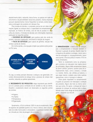 abastecimento diário, reduzindo, dessa forma, as quebras em razão do
vencimento e da perecibilidade natural dos produtos. Outras empresas
possuem abastecimentos menos frequentes na semana, sendo neces-
sária a estocagem dos produtos em câmaras frias.
Para tomada de decisão, o comprador precisa ter em mãos infor-
mações ligadas ao estoque atual, à capacidade de armazenamento e
exposição, ao histórico de vendas, ciclo de vida do produto e à data
crítica do mesmo. A tomada de decisão com informações imprecisas
pode gerar as seguintes perdas:
• EXCESSO DE ESTOQUE: gera quebras pela não venda do
produto, manuseio inadequado, vencimento e redução da margem;
• FALTA DE ESTOQUE: gera ruptura de gôndola, redução das
vendas e perda de clientes;
Em minha opinião, uma equação simples que poderia evitar perdas
no FLV seria:
Ou seja, as vendas precisam direcionar o estoque a ser gerenciado. Um
correto dimensionamento do estoque torna o processo de compra mais
assertivo, reduzindo as quebras operacionais.
2. RECEBIMENTO DE PRODUTOS: etapa importante para identifi-
car se o produto possui condições de ser vendido ou não ao cliente.
Durante o recebimento devem ser observados os seguintes pontos
de controle:
• Higiene;
• Limpeza;
• Temperatura;
• Organização;
Geralmente, o FLV é conferido 100% no ato do recebimento. Além
de aspectos de qualidade quanto à cor, frescor, textura, odor e seu es-
tado (se estão machucados e amassados), a quantidade também deve
ser checada por meio da pesagem dos produtos.
3. ARMAZENAGEM: o ideal é não ter estoque,
pois o armazenamento e manuseio também in-
fluenciam a geração de perdas. Quanto maior for
a frequência de pedidos e entregas, menor será o
nível de estocagem e, consequentemente, menor
será a perda. Uma boa prática é manter o FLV em
locais climatizados.
Tanto no recebimento como na armazena-
gem, produtos de maturação mais rápida devem
ser priorizados. Alguns deles amadurecem depois
de serem colhidos, portanto, aceitam prazo de ar-
mazenamento maior, como a banana, o tomate
e o mamão. Outros, são colhidos já maduros, o
que exige maiores cuidados para evitar quebras
operacionais, como o morango e o abacaxi.
Outro ponto importante no armazenamento
é quanto ao processo de maturação e oxidação
dos produtos. Alguns são mais ou menos sensí-
veis que outros. Em geral, o estoque de frutas é
separado do estoque de verduras pois o etileno
liberado pelas frutas atinge de forma direta os ve-
getais, reduzindo sua vida útil.
ESTOQUE ATUAL
EXPOSTO +
ARMAZENADO
+ =
QUANTIDADE
A SER
COMPRADA
VENDAS
COLUNA ::
TYCO INOVA :: 21
 
