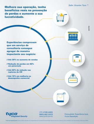 VENDAS
© 2017 Tyco Integrated Security. Todos os direitos reservados. Tyco Integrated Security e os nomes de produtos listados neste documento são marcas e/ou marcas registradas. O uso não autorizado é estritamente proibido.
Força global. Experiência local.
À sua disposição.
Safer. Smarter.Tyco.™
www.tycois.com.br
0800.892.0003
(11) 4166.4400
Experiências comprovam
que um serviço de
consultoria consegue
agregar de maneira
impactante seu negócio:
Melhore sua operação, tenha
benefícios reais na prevenção
de perdas e aumente a sua
lucratividade.
// Até 30% no aumento de vendas
// Redução de perdas em 60%
em perecíveis
// Até 80% de redução nas
rupturas do CD
// Até 15% em melhoria no
desempenho comercial
 