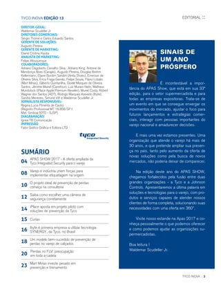 TYCO INOVA :: 3
SINAIS DE
UM ANO
PRÓSPERO
É incontestável a impor-
tância do APAS Show, que está em sua 33ª
edição, para o setor supermercadista e para
todas as empresas expositoras. Trata-se de
um evento em que se consegue enxergar os
movimentos do mercado, ajustar o foco para
futuros lançamentos e estratégias comer-
ciais, interagir com pessoas importantes do
varejo nacional e amadurecer decisões.
E mais uma vez estamos presentes. Uma
organização que atende o varejo há mais de
30 anos, e que pretende ampliar sua presen-
ça no país, tanto pelo aumento da oferta de
novas soluções como pela busca de novos
mercados, não poderia deixar de comparecer.
Na edição deste ano do APAS SHOW,
chegamos fortalecidos pela fusão entre duas
grandes organizações - a Tyco e a Johnson
Controls. Apresentaremos a última palavra em
soluções e tecnologias para o varejo, com pro-
dutos e serviços capazes de atender nossos
clientes de forma completa, solucionando suas
necessidades com uma oferta em 360º.
Visite nosso estande na Apas 2017 e co-
nheça pessoalmente o que podemos oferecer
e como podemos ajudar as organizações su-
permercadistas.
Boa leitura !
Waldemar Scudeller Jr.
EDITORIAL ::TYCO INOVA EDIÇÃO 13
DIRETOR-GERAL:
Waldemar Scudeller Jr.
DIRETORES COMERCIAIS:
Sérgio Thomé e Carlos Eduardo Santos
GERENTE DE SOLUÇÕES:
Augusto Pereira
GERENTE DE MARKETING:
Elaine Cristina Kiyota
ANALISTA DE MARKETING:
Felipe Albuquerque
COLABORADORES:
Adriano Dagoberto Carvalho Silva, Adriano King, Antoine de
Mendonça Alves (Carajás), Augusto Pereira, Douglas Brehm
Kellermann, Eliane Bordim Sandim (Anita Shoes), Emerson de
Oliveira Silva, Érica Fraga Garvão, Felipe Souza, Flávio Lobato
(Mart Minas), Gilberto Quintanilha, Gisele Marques de Oliveira
Santos, Jêrome Mairet (Carrefour), Luiz Muraro Neto, Matheus
Mundstock (iPlace Apple Premium Reseller), Muriel Costa, Robert
Wagner dos Santos (ADT), Rodrigo Marques Azevedo (Ibyte),
Sandra Menezes, Simone Vitt e Waldemar Scudeller Jr
JORNALISTA RESPONSÁVEL:
Regina Lucia Pimenta de Castro
(Registro Profissional MT 18.858/SP I
Mat. Sindical 5070 - SJSP)
DIAGRAMAÇÃO:
Ígnea TB Comunicação
IMPRESSÃO
Fator Gráfico Gráfica e Editora LTD
SUMÁRIO
APAS SHOW 2017 - A oferta ampliada da
Tyco Integrated Security para o varejo04
Varejo e indústria unem forças para
implementar etiquetagem na origem08
Saiba como escolher uma câmera de
segurança corretamente12
iPlace aposta em projeto piloto com
soluções de prevenção da Tyco14
Um modelo bem-sucedido de prevenção de
perdas no varejo de calçados18
Curtas15
Perdas no FLV: preocupação
em toda a cadeia20
Ibyte é primeira empresa a utilizar tecnologia
SYNERGY, da Tyco, no Brasil16
Mart Minas investe pesado em
prevenção e treinamento23
O projeto ideal de prevenção de perdas
começa na consultoria10
 