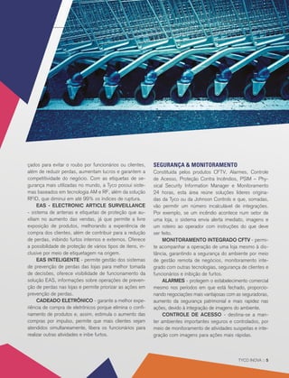 APAS SHOW 2017 ::
TYCO INOVA :: 5
çados para evitar o roubo por funcionários ou clientes,
além de reduzir perdas, aumentam lucros e garantem a
competitividade do negócio. Com as etiquetas de se-
gurança mais utilizadas no mundo, a Tyco possui siste-
mas baseados em tecnologia AM e RF, além da solução
RFID, que diminui em até 99% os índices de ruptura.
EAS - ELECTRONIC ARTICLE SURVEILLANCE
- sistema de antenas e etiquetas de proteção que au-
xiliam no aumento das vendas, já que permite a livre
exposição de produtos, melhorando a experiência de
compra dos clientes, além de contribuir para a redução
de perdas, inibindo furtos internos e externos. Oferece
a possibilidade de proteção de vários tipos de itens, in-
clusive por meio de etiquetagem na origem.
EAS INTELIGENTE - permite gestão dos sistemas
de prevenção de perdas das lojas para melhor tomada
de decisões, oferece visibilidade de funcionamento da
solução EAS, informações sobre operações de preven-
ção de perdas nas lojas e permite priorizar as ações em
prevenção de perdas.
CADEADO ELETRÔNICO - garante a melhor expe-
riência de compra de eletrônicos porque elimina o confi-
namento de produtos e, assim, estimula o aumento das
compras por impulso, permite que mais clientes sejam
atendidos simultaneamente, libera os funcionários para
realizar outras atividades e inibe furtos.
SEGURANÇA & MONITORAMENTO
Constituída pelos produtos CFTV, Alarmes, Controle
de Acesso, Proteção Contra Incêndios, PSIM – Phy-
sical Security Information Manager e Monitoramento
24 horas, esta área reúne soluções líderes origina-
das da Tyco ou da Johnson Controls e que, somadas,
vão permitir um número incalculável de integrações.
Por exemplo, se um incêndio acontece num setor de
uma loja, o sistema envia alerta imediato, imagens e
um roteiro ao operador com instruções do que deve
ser feito.
MONITORAMENTO INTEGRADO CFTV - permi-
te acompanhar a operação de uma loja mesmo à dis-
tância, garantindo a segurança do ambiente por meio
de gestão remota de negócios, monitoramento inte-
grado com outras tecnologias, segurança de clientes e
funcionários e inibição de furtos.
ALARMES - protegem o estabelecimento comercial
mesmo nos períodos em que está fechado, proporcio-
nando negociações mais vantajosas com as seguradoras,
aumento da segurança patrimonial e mais rapidez nas
ações, devido à integração de imagens do ambiente.
CONTROLE DE ACESSO - destina-se a man-
ter ambientes importantes seguros e controlados, por
meio de monitoramento de atividades suspeitas e inte-
gração com imagens para ações mais rápidas.
 