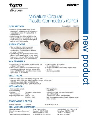 A



                                    Miniature Circular
                                    Plastic Connectors (CPC)
DESCRIPTION                                                                               Revised 04/04      1309175

• Connector system available in wire-to-wire,
  wire-to-board and wire-to-panel configurations.
• Two shell sizes: Size 8 (1-4) or Size 11 (5-9)
  contact positions




                                                                                                                         new product
• Utilizes existing Mini-Universal MATE-N-LOK
  stamped and formed contacts designed for up
  to 500 mating cycles when plated with gold or
  up to 50 cycles with tin plating.

APPLICATIONS
• Ideal for Industrial, Instrumentation and
  Transportation applications where size,
  contact density and environmental exposure
  are primary concerns.
• Nylon housings offer good resistance to a wide
  range of chemical agents while the IP67 sealing
  helps prevent ingress of dirt or fluids that could
  have an adverse effect on the contact interface.
KEY FEATURES
• Pre-positioned 1/4 turn coupling ring with positive lock    • Front or rear jam nut mounting
  and alignment features                                      • No assembly required
• Unique contact pattern for each position size helps         • Receptacle available in free-hanging or panel mount
  prevent accidental mating with other position sizes           versions
• Sealed to IP67 (Protected against immersion in water        • Alternate keys available
  up to 1 meter for 30 minutes)

ELECTRICAL
• USR rated at 600 V, 7 A with 18 AWG wire per UL 1977
  CNR rated at 600 V, 6 A with 18 AWG wire per C22.2 No. 182.3M-1987
  USR/CNR rated at 600 V, 2 A with 30 AWG wire
• Dielectric withstanding voltage: 2200 VAC maximum
MECHANICAL
•   Field repairable contacts                                 • Mating application:
•   Positive latching                                           - wire-to-wire
•   Housing:                  Single piece design, plastic      - wire-to-panel (able to be sealed at the panel -
•   Wire termination:         Crimp                               jam nut mounting)
•   Operating temperature: - 67˚F to 221˚F                      - wire-to-board (vertical and right-angle)
                              [-55˚C to +105˚C]                 Note: Receptacles accept pin contacts and plugs accept
                                                                socket contacts
STANDARDS & SPECS
• Design Objectives:          108-2079                        • UL File No. E28476
FOR MORE INFORMATION
Technical Support                           USA: 1-800-522-6752                   South America: 55-11-3611-1514
Internet: www.tycoelectronics.com           Canada: 1-905-470-4425                Hong Kong: 852-2735-1628
E-mail:                                     Mexico: 01-800-733-8926               Japan: 81-44-844-8013
 newproducts@tycoelectronics.com            C. America: 52-55-5-792-0425          UK: 44-141-810-8967
 