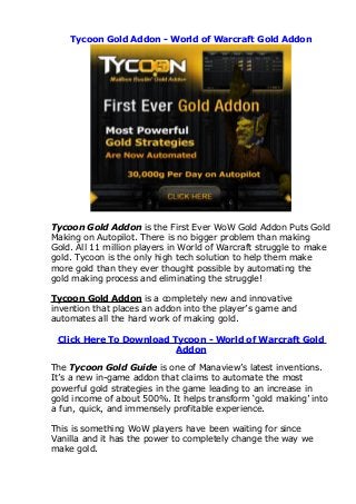 Tycoon Gold Addon - World of Warcraft Gold Addon




Tycoon Gold Addon is the First Ever WoW Gold Addon Puts Gold
Making on Autopilot. There is no bigger problem than making
Gold. All 11 million players in World of Warcraft struggle to make
gold. Tycoon is the only high tech solution to help them make
more gold than they ever thought possible by automating the
gold making process and eliminating the struggle!

Tycoon Gold Addon is a completely new and innovative
invention that places an addon into the player’s game and
automates all the hard work of making gold.

 Click Here To Download Tycoon - World of Warcraft Gold
                         Addon

The Tycoon Gold Guide is one of Manaview’s latest inventions.
It’s a new in-game addon that claims to automate the most
powerful gold strategies in the game leading to an increase in
gold income of about 500%. It helps transform ‘gold making’ into
a fun, quick, and immensely profitable experience.

This is something WoW players have been waiting for since
Vanilla and it has the power to completely change the way we
make gold.
 