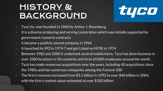HISTORY &
BACKGROUND
• Tyco Inc. was founded in 1960 by Arthur J. Rosenburg
• It is a diverse producing and serving corporation which was initially supported by
government research contracts
• It became a publicly owned company in 1964
• It launched its IPO in 1974 7 and got Listed on NYSE in 1974
• Between 1982 and 2000 it undertook several subdivisions. Tyco has done business in
over 1000 locations in 50 countries and hires 69,000 employees around the world .
• Tyco has made numerous acquisitions over the years, including 40 acquisitions since
the 1980s and has numerous companies among the Fortune 500
• The firm's revenue increased from $3.1 billion in 1992 to over $40 billion in 2004,
with the firm's market value estimated at over $100 billion
 