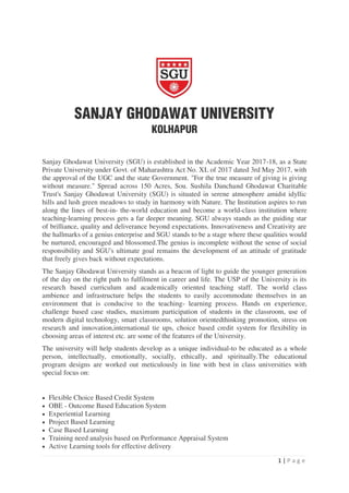 1 | P a g e
Sanjay Ghodawat University (SGU) is established in the Academic Year 2017-18, as a State
Private University under Govt. of Maharashtra Act No. XL of 2017 dated 3rd May 2017, with
the approval of the UGC and the state Government. "For the true measure of giving is giving
without measure." Spread across 150 Acres, Sou. Sushila Danchand Ghodawat Charitable
Trust's Sanjay Ghodawat University (SGU) is situated in serene atmosphere amidst idyllic
hills and lush green meadows to study in harmony with Nature. The Institution aspires to run
along the lines of best-in- the-world education and become a world-class institution where
teaching-learning process gets a far deeper meaning. SGU always stands as the guiding star
of brilliance, quality and deliverance beyond expectations. Innovativeness and Creativity are
the hallmarks of a genius enterprise and SGU stands to be a stage where these qualities would
be nurtured, encouraged and blossomed.The genius is incomplete without the sense of social
responsibility and SGU's ultimate goal remains the development of an attitude of gratitude
that freely gives back without expectations.
The Sanjay Ghodawat University stands as a beacon of light to guide the younger generation
of the day on the right path to fulfilment in career and life. The USP of the University is its
research based curriculum and academically oriented teaching staff. The world class
ambience and infrastructure helps the students to easily accommodate themselves in an
environment that is conducive to the teaching- learning process. Hands on experience,
challenge based case studies, maximum participation of students in the classroom, use of
modern digital technology, smart classrooms, solution orientedthinking promotion, stress on
research and innovation,international tie ups, choice based credit system for flexibility in
choosing areas of interest etc. are some of the features of the University.
The university will help students develop as a unique individual-to be educated as a whole
person, intellectually, emotionally, socially, ethically, and spiritually.The educational
program designs are worked out meticulously in line with best in class universities with
special focus on:
 Flexible Choice Based Credit System
 OBE - Outcome Based Education System
 Experiential Learning
 Project Based Learning
 Case Based Learning
 Training need analysis based on Performance Appraisal System
 Active Learning tools for effective delivery
 