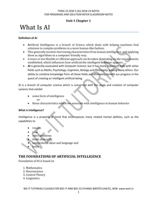 TYBSC-CS SEM 5 (AI) 2018-19 NOTES
FOR PROGRAMS AND SOLUTION REFER CLASSROOM NOTES
WE-IT TUTORIALS CLASSES FOR BSC-IT AND BSC-CS (THANE) 8097071144/55, WEB www.weit.in
1
Unit 1 Chapter 1
What Is AI
Definition of AI
• Artificial Intelligence is a branch of Science which deals with helping machines find
solutions to complex problems in a more human-like fashion.
• This generally involves borrowing characteristics from human intelligence, and applying
them as algorithms in a computer friendly way.
• A more or less flexible or efficient approach can be taken depending on the requirements
established, which influences how artificial the intelligent behavior appears.
• AI is generally associated with Computer Science, but it has many important links with other
fields such as Maths, Psychology, Cognition, Biology and Philosophy, among many others. Our
ability to combine knowledge from all these fields will ultimately benefit our progress in the
quest of creating an intelligent artificial being.
AI is a branch of computer science which is concerned with the study and creation of computer
systems that exhibit
• some form of intelligence
or
• those characteristics which we associate with intelligence in human behavior
What is intelligence?
Intelligence is a property of mind that encompasses many related mental abilities, such as the
capabilities to
• reason
• plan
• solve problems
• think abstractly
• comprehend ideas and language and
• learn
THE FOUNDATIONS OF ARTIFICIAL INTELLIGENCE
Foundation of AI is based on
1. Mathematics
2. Neuroscience
3. Control Theory
4. Linguistics
 