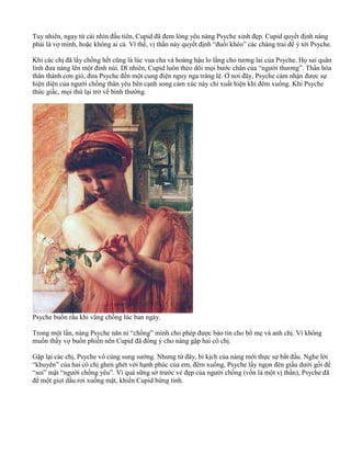Tuy nhiên, ngay từ cái nhìn đầu tiên, Cupid đã đem lòng yêu nàng Psyche xinh đẹp. Cupid quyết định nàng
phải là vợ mình, hoặc không ai cả. Vì thế, vị thần này quyết định “đuổi khéo” các chàng trai để ý tới Psyche.
Khi các chị đã lấy chồng hết cũng là lúc vua cha và hoàng hậu lo lắng cho tương lai của Psyche. Họ sai quân
lính đưa nàng lên một đỉnh núi. Dĩ nhiên, Cupid luôn theo dõi mọi bước chân của “người thương”. Thần hóa
thân thành cơn gió, đưa Psyche đến một cung điện nguy nga tráng lệ. Ở nơi đây, Psyche cảm nhận được sự
hiện diện của người chồng thân yêu bên cạnh song cảm xúc này chỉ xuất hiện khi đêm xuống. Khi Psyche
thức giấc, mọi thứ lại trở về bình thường.
Psyche buồn rầu khi vắng chồng lúc ban ngày.
Trong một lần, nàng Psyche năn nỉ “chồng” mình cho phép được báo tin cho bố mẹ và anh chị. Vì không
muốn thấy vợ buồn phiền nên Cupid đã đồng ý cho nàng gặp hai cô chị.
Gặp lại các chị, Psyche vô cùng sung sướng. Nhưng từ đây, bi kịch của nàng mới thực sự bắt đầu. Nghe lời
“khuyên” của hai cô chị ghen ghét với hạnh phúc của em, đêm xuống, Psyche lấy ngọn đèn giấu dưới gối để
“soi” mặt “người chồng yêu”. Vì quá sững sờ trước vẻ đẹp của người chồng (vốn là một vị thần), Psyche đã
để một giọt dầu rơi xuống mặt, khiến Cupid bừng tỉnh.
 