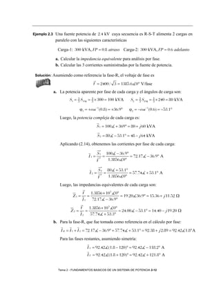 Ejemplo 2.3 Una fuente potencia de 2.4 kV cuya secuencia es R-S-T alimenta 2 cargas en
            paralelo con las siguientes características

             Carga-1: 300 kVA, FP = 0.8 atraso Carga-2: 300 kVA, FP = 0.6 adelanto

            a. Calcular la impedancia equivalente para análisis por fase.
            b. Calcular las 3 corrientes suministradas por la fuente de potencia.

 Solución: Asumiendo como referencia la fase-R, el voltaje de fase es

                                   V = 2400 / 3 = 1385.6 0° V/fase
           a. La potencia aparente por fase de cada carga y el ángulos de carga son:
                         1         1
                    S1 = 3 S13 φ = 3 × 300 = 100 kVA                1         1
                                                               S2 = 3 S23 φ = 3 × 240 = 80 kVA

                          ϕ1 = + cos −1(0.8) = +36.9°         ϕ2 = − cos −1(0.6) = −53.1°
               Luego, la potencia compleja de cada carga es:
                                       S 1 = 100 + 369° = 80 + j 60 kVA

                                       S 2 = 80 − 53.1° = 48 − j 64 kVA
               Aplicando (2.14), obtenemos las corrientes por fase de cada carga:
                                           ∗
                                       S1          100 − 36.9°
                                I1 =       ∗
                                               =               = 72.17 − 36.9° A
                                       V            1.3856 0°
                                           ∗
                                       S2          80 + 53.1°
                                I2 =       ∗
                                               =              = 57.74 + 53.1° A
                                       V           1.3856 0°
               Luego, las impedancias equivalentes de cada carga son:
                          V 1.3856 × 10 3 0°
                      Z1 = =                 = 19.20 36.9° = 15.36 + j 11.52 Ω
                          I 1 72.17 − 36.9°
                          V 1.3856 × 10 3 0°
                     Z2 =    =               = 24.00 − 53.1° = 14.40 − j 19.20 Ω
                          I2   57.74 + 53.3°
           b. Para la fase-R, que fue tomada como referencia en el cálculo por fase:
               I R = I 1 + I 2 = 72.17 − 36.9° + 57.74 + 53.1° = 92.38 + j 2.89 = 92.42 1.8°A
               Para las fases restantes, asumiendo simetría:
                               I S = 92.42 (1.8 − 120)° = 92.42 − 118.2° A
                               I T = 92.42 (1.8 + 120)° = 92.42 + 121.8° A


              Tema 2 - FUNDAMENTOS BASICOS DE UN SISTEMA DE POTENCIA 2-12
 