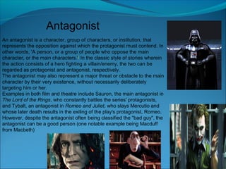 Antagonist
An antagonist is a character, group of characters, or institution, that
represents the opposition against which the protagonist must contend. In
other words, 'A person, or a group of people who oppose the main
character, or the main characters.'[ In the classic style of stories wherein
the action consists of a hero fighting a villain/enemy, the two can be
regarded as protagonist and antagonist, respectively.
The antagonist may also represent a major threat or obstacle to the main
character by their very existence, without necessarily deliberately
targeting him or her.
Examples in both film and theatre include Sauron, the main antagonist in
The Lord of the Rings, who constantly battles the series' protagonists,
and Tybalt, an antagonist in Romeo and Juliet, who slays Mercutio and
whose later death results in the exiling of the play's protagonist, Romeo.
However, despite the antagonist often being classified the "bad guy", the
antagonist can be a good person (one notable example being Macduff
from Macbeth)
 