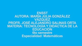 ENSST
AUTORA: MARÍA JULIA GONZÁLEZ
VÁZQUEZ
PROFR. JOSÉ ALEJANDRO SALINAS ORTA
MATERIA: TECNOLOGÍA Y DIDÁCTICA DE LA
EDUCACIÓN
6to semestre
Especialidad: Matemáticas
 