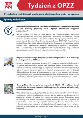 Tydzień z OPZZ
Przegląd najważniejszych wydarzeń związkowych w kraju i za granicą
28 czerwca 2021 r.
1/2
Sprawy związkowe
Ogólnopolskie Porozumienie Związków Zawodowych i Konfederacja Lewiatan
po raz pierwszy przyznały tytuł „Agencja zatrudnienia przyjazna
pracownikom”
Tytuł przyznawany jest agencjom, które wykazały się „ponadprzeciętnymi standardami
w zakresie pośrednictwa pracy, pracy tymczasowej i zatrudniania cudzoziemców”. Komisja
złożona z przedstawicieli OPZZ i Lewiatana wyróżniła dziewięć agencji: Abalone Poland,
Adecco Poland, Contrain Poland, Devire, ManpowerGroup, OTTO Work Force Solutions,
Randstad Polska, Trenkwalder & Partner i Work Service. To pierwsza taka inicjatywa, podjęta
wspólnie przez przedstawicieli związków zawodowych i organizacji pracodawców.
OPZZ i Lewiatan liczą, że dzięki niej będzie można weryfikować jakości usług i promować
agencje dbające o wysokie standardy w zakresie zatrudnienia pracowników.
Na posiedzeniu plenarnym Rady Dialogu Społecznego oceniano m.in. realizację
budżetu państwa za 2020 rok
Budżet za rok ubiegły podsumował w imieniu OPZZ przewodniczący Andrzej Radzikowski. -
Oczywiście mamy świadomość wyzwań, jakie przed nami postawił w minionym roku COVID.
Niemniej chcielibyśmy zwrócić uwagę, że przyjmowane przez rząd rozwiązania powinny być
spójne z planami, zawartymi zarówno w tarczach antykryzysowych, jak i w Strategii
Odpowiedzialnego Rozwoju. W naszej ocenie w 2020 r. takiej spójności nie osiągnięto.
Pomagano firmom, a nie zawsze przekładało się to na pomoc dla pracowników. Budżet z 2020
r. nie zwiększył dobrostanu pracowników i nie zmniejszył nierówności dochodowych - ocenił.
Ocena polityki lekowej państwa po pandemii COVID – 19 to główny temat
posiedzenia doraźnego zespołu problemowego ds. ochrony zdrowia Rady
Dialogu Społecznego
OPZZ od dawna postuluje, by polityka lekowa państwa skutkowała stałym i systematycznym
zmniejszaniem poziomu współpłacenia pacjentów za leki, zarówno refundowane, jak i te
dostępne na receptę. W ocenie OPZZ istotny jest stabilny poziom finansowania leków
refundowanych ze środków publicznych – ustawa refundacyjna wskazuje, iż powinien on
wynosić około 17 proc. całkowitych wydatków Narodowego Funduszu Zdrowia. Tymczasem
wykonanie całkowitego budżetu na refundację kształtowało się pomiędzy 14,6 – 15,5 proc.
Miejscem na doskonalenie tych regulacji jest ustawa refundacyjna. Trwają prace nad jej
nowelizacją.
www.opzz.org.pl
 