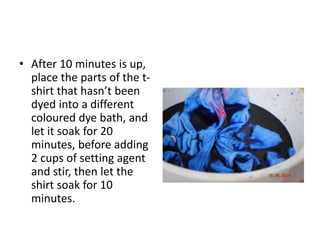 • After 10 minutes is up,
place the parts of the t-
shirt that hasn’t been
dyed into a different
coloured dye bath, and
let it soak for 20
minutes, before adding
2 cups of setting agent
and stir, then let the
shirt soak for 10
minutes.
 