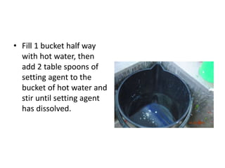 • Fill 1 bucket half way
with hot water, then
add 2 table spoons of
setting agent to the
bucket of hot water and
stir until setting agent
has dissolved.
 