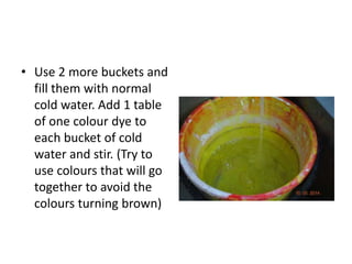 • Use 2 more buckets and
fill them with normal
cold water. Add 1 table
of one colour dye to
each bucket of cold
water and stir. (Try to
use colours that will go
together to avoid the
colours turning brown)
 