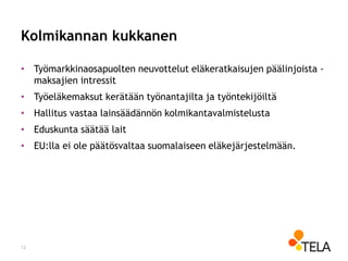Kolmikannan kukkanen
• Työmarkkinaosapuolten neuvottelut eläkeratkaisujen päälinjoista -
maksajien intressit
• Työeläkemaksut kerätään työnantajilta ja työntekijöiltä
• Hallitus vastaa lainsäädännön kolmikantavalmistelusta
• Eduskunta säätää lait
• EU:lla ei ole päätösvaltaa suomalaiseen eläkejärjestelmään.
12
 