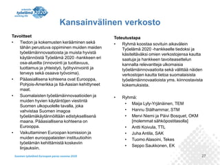 27
Tavoitteet
• Tiedon ja kokemusten kerääminen sekä
tähän perustuva oppiminen muiden maiden
työelämäinnovaatioista ja muista hyvistä
käytännöistä Työelämä 2020 -hankkeen eri
osa-alueilta (innovointi ja tuottavuus,
luottamus ja yhteistyö, työhyvinvointi ja
terveys sekä osaava työvoima).
• Pääasiallisena kohteena ovat Eurooppa,
Pohjois-Amerikka ja Itä-Aasian kehittyneet
maat.
• Suomalaisten työelämäinnovaatioiden ja
muiden hyvien käytäntöjen viestintä
Suomen ulkopuolelle tavalla, joka
vahvistaa Suomen imagoa
työelämäkäytännöiltään edistyksellisenä
maana. Pääasiallisena kohteena on
Eurooppa.
• Vaikuttaminen Euroopan komission ja
muiden eurooppalaisten instituutioihin
työelämän kehittämistä koskeviin
linjauksiin.
Toteutustapa
• Ryhmä koostaa sovituin aikavälein
Työelämä 2020 -hankkeelle tiedoksi ja
käsiteltäväksi omien verkostojensa kautta
saatuja ja hankkeen tavoiteasettelun
kannalta relevantteja ulkomaisia
työelämäinnovaatioita sekä välittää näiden
verkostojen kautta tietoa suomalaisista
työelämäinnovaatioista yms. kiinnostavista
kokemuksista.
• Ryhmä:
• Maija Lyly-Yrjänäinen, TEM
• Hannu Stålhammar, STM
• Mervi Niemi ja Päivi Bosquet, OKM
[molemmat sähköpostitasolla]
• Antti Koivula, TTL
• Juha Antila, SAK
• Tuomo Alasoini, Tekes
• Seppo Saukkonen, EK
Kansainvälinen verkosto
 