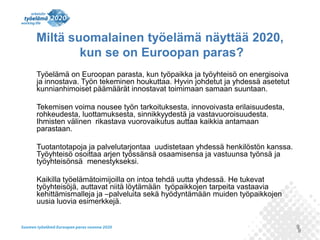 9
Miltä suomalainen työelämä näyttää 2020,
kun se on Euroopan paras?
Työelämä on Euroopan parasta, kun työpaikka ja työyhteisö on energisoiva
ja innostava. Työn tekeminen houkuttaa. Hyvin johdetut ja yhdessä asetetut
kunnianhimoiset päämäärät innostavat toimimaan samaan suuntaan.
Tekemisen voima nousee työn tarkoituksesta, innovoivasta erilaisuudesta,
rohkeudesta, luottamuksesta, sinnikkyydestä ja vastavuoroisuudesta.
Ihmisten välinen rikastava vuorovaikutus auttaa kaikkia antamaan
parastaan.
Tuotantotapoja ja palvelutarjontaa uudistetaan yhdessä henkilöstön kanssa.
Työyhteisö osoittaa arjen työssänsä osaamisensa ja vastuunsa työnsä ja
työyhteisönsä menestykseksi.
Kaikilla työelämätoimijoilla on intoa tehdä uutta yhdessä. He tukevat
työyhteisöjä, auttavat niitä löytämään työpaikkojen tarpeita vastaavia
kehittämismalleja ja –palveluita sekä hyödyntämään muiden työpaikkojen
uusia luovia esimerkkejä.
9
 
