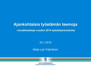 Ajankohtaisia työelämän teemoja
- ennakkotietoja vuoden 2014 työolobarometrista
23.1.2015
Maija Lyly-Yrjänäinen
 