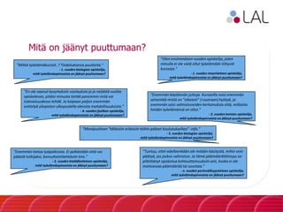 Mitä on jäänyt puuttumaan?
”Mitkä työelämäkurssit..? Tiedotuksessa puutteita.”
- 1. vuoden biologian opiskelija,
mitä työelämäopinnoista on jäänyt puuttumaan?
”Olen ensimmäisen vuoden opiskelija, joten
minulla ei ole vielä ollut työelämään liittyviä
kursseja.”
- 1. vuoden maantieteen opiskelija,
mitä työelämäopinnoista on jäänyt puuttumaan?
”En ole saanut kysymyksiin vastauksia ja jo neljättä vuotta
opiskelevan, pitäisi minusta tietää paremmin mitä voi
tulevaisuudessa tehdä. Ja kaipaan paljon enemmän
esittelyä yliopiston ulkopuolella olevista mahdollisuuksista.”
- 4. vuoden fysiikan opiskelija,
mitä työelämäopinnoista on jäänyt puuttumaan?
”Enemmän käytännön juttuja. Kursseilla voisi enemmän
selventää mistä on "oikeasti" (=suoraan) hyötyä, ja
enemmän saisi valmistuneiden kertomuksia siitä, millaista
heidän työelämänsä on ollut.”
- 2. vuoden kemian opiskelija,
mitä työelämäopinnoista on jäänyt puuttumaan?
”Enemmän tietoa työpaikoista. Ei pelkästään että voi
päästä tutkijaksi, konsultointitehtäviin tms.”
- 2. vuoden biolääketieteen opiskelija,
mitä työelämäopinnoista on jäänyt puuttumaan?
”Monipuolinen "tällaisiin erilaisiin töihin pääset koulutuksellasi"-info.”
- 5. vuoden biologian opiskelija,
mitä työelämäopinnoista on jäänyt puuttumaan?
”Tuntuu, ettei edelleenkään ole mitään käsitystä, mihin voin
päätyä, jos joskus valmistun. Ja tämä päämäärättömyys on
pitkittänyt opiskelua kohtuuttomuuksiin asti, koska ei ole
motivoivaa päämäärää tai suuntaa.”
- n. vuoden perinnöllisyystieteen opiskelija,
mitä työelämäopinnoista on jäänyt puuttumaan?
 